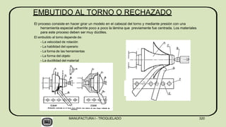 EMBUTIDO AL TORNO O RECHAZADO
El proceso consiste en hacer girar un modelo en el cabezal del torno y mediante presión con una
herramienta especial adherirle poco a poco la lámina que previamente fue centrada. Los materiales
para este proceso deben ser muy dúctiles.
El embutido al torno depende de:
- La velocidad de rotación
- La habilidad del operario
- La forma de las herramientas
- La forma del objeto
- La ductilidad del material
MANUFACTURA I - TROQUELADO 320
 