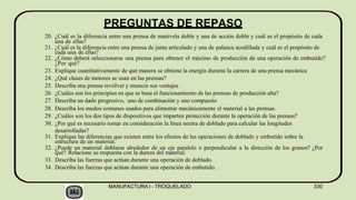 PREGUNTAS DE REPASO
MANUFACTURA I - TROQUELADO 330
20. ¿Cuál es la diferencia entre una prensa de manivela doble y una de acción doble y cuál es el propósito de cada
una de ellas?
21. ¿Cuál es la diferencia entre una prensa de junta articulado y una de palanca acodillada y cuál es el propósito de
cada una de ellas?
22. ¿Cómo deberá seleccionarse una prensa para obtener el máximo de producción de una operación de embutido?
¿Por qué?
23. Explique cuantitativamente de qué manera se obtiene la energía durante la carrera de una prensa mecánica
24. ¿Qué clases de motores se usan en las prensas?
25. Describa una prensa revóIver y enuncie sus ventajas
26. ¿Cuáles son los principios en que se basa el funcionamiento de las prensas de producción alta?
27. Describa un dado progresivo, uno de combinación y uno compuesto
28. Describa los modos comunes usados para alimentar mecánicamente el material a las prensas.
29. ¿Cuáles son los dos tipos de dispositivos que imparten protección durante la operación de las prensas?
30. ¿Por qué es necesario tomar en consideración la línea neutra de doblado para calcular las longitudes
desarrolladas?
31. Explique las diferencias que existen entre los efectos de las operaciones de doblado y embutido sobre la
estructura de un material.
32. ¿Puede un material doblarse alrededor de un eje paralelo o perpendicular a la dirección de los granos? ¿Por
qué? Relacione su respuesta con la dureza del material.
33. Describa las fuerzas que actúan durante una operación de doblado.
34. Describa las fuerzas que actúan durante una operación de embutido.
 