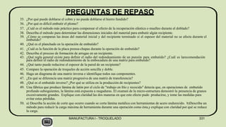 PREGUNTAS DE REPASO
MANUFACTURA I - TROQUELADO 331
35. ¿Por qué puede doblarse el cobre y no puede doblarse el hierro fundido?
36. ¿Por qué es dificil embutir el plomo?
37. ¿Cuál es el método más práctico para compensar el efecto de la recuperación elástica o muelleo durante el doblado?
38. Describa el método para determinar las dimensiones iniciales del material para embutir algún recipiente.
39. ¿Cómo se comparan las áreas del material inicial y del recipiente terminado si el espesor del material no se afecta durante el
embutido?
40. ¿Qué es el planchado en la operación de embutido?
41. ¿Cuál es la función de la placa prensa-chapas durante la operación de embutido?
42. Describa el proceso de formación de arrugas en un recipiente.
43. ¿Qué regla general existe para definir el radio del redondeamiento de un punzón para embutido? ¿Cuál es larecomendación
para definir el radio de redondeamiento de la embocadura de una matriz para embutido?
44. ¿Qué tanto puede reducirse el espesor de la pared de un recipiente?
45. Compare la operación de troqueles de acción sencilla y doble.
46. Haga un diagrama de una matriz inversa e identifique todos sus componentes.
47. ¿En qué se diferencia una matriz progresiva de una matriz de transferencia?
48. ¿Qué es el embutido inverso? ¿Por qué se utiliza en la producción de recipientes?
49. Una fábrica que produce lámina de latón por el ciclo de "trabajo en frío y recocido" detecta que, en operaciones de embutido
profundo subsiguientes, la lámina está expuesta a rasgaduras. El examen de la micro-estructura demostró la presencia de granos
excesivamente grandes. Explique con claridad las dos maneras en que este efecto pudo producirse, y tome las medidas para
evitar estas pérdidas.
50. a) Describa la acción de corte que ocurre cuando se corta lámina metálica con herramientas de acero endurecido. b)Describa un
método para reducir la carga máxima de herramienta durante una operación como ésta,y explique con claridad por qué se reduce
la carga.
 