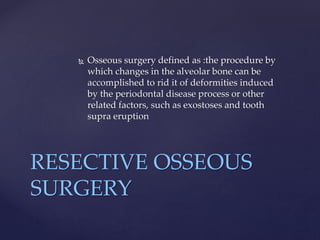  Osseous surgery defined as :the procedure by
which changes in the alveolar bone can be
accomplished to rid it of deformities induced
by the periodontal disease process or other
related factors, such as exostoses and tooth
supra eruption
RESECTIVE OSSEOUS
SURGERY
 