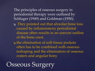 The principles of osseous surgery in
periodontal therapy were outlined by
Schluger (1949) and Goldman (1950).
 They pointed out that alveolar bone loss
caused by inflammatory periodontal
disease often results in an uneven outline
of the bone crest.
 the elimination of soft tissue pockets
often has to be combined with osseous
reshaping and the elimination of osseous
craters and angular bony
Osseous Surgery
 