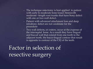 • The technique ostectomy is best applied to patient
with early to moderate bone loss(2-3mm)with
moderate –length root trunks that have bony defect
with one or two wall defect.
• Patient with advanced attachment loss and deep
intrabony defect are not candidate for the
procedure
• Two wall defects, or craters, occur at the expense of
the interseptal bone. As a result they have lingual
and buccal wall that extend from one tooth to the
adjacent tooth, the bacco-lingual contour that result
is opposite to contour of the CEJ of the teeth.
Factor in selection of
resective surgery
 