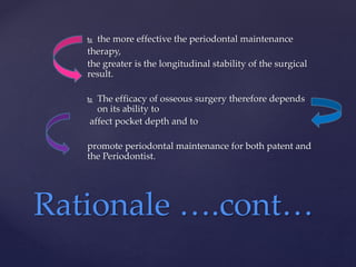  the more effective the periodontal maintenance
therapy,
the greater is the longitudinal stability of the surgical
result.
 The efficacy of osseous surgery therefore depends
on its ability to
affect pocket depth and to
promote periodontal maintenance for both patent and
the Periodontist.
Rationale ….cont…
 