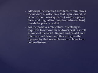 • Although the reversed architecture minimizes
the amount of ostectomy that is preformed , it
is not without consequences ( widow’s peaks)
facial and lingual line angel (attachment loss)
resorb the peak = pocket
• For the positive architecture ostectomy is
required to remove the widow’s peak as well
as some of the facial , lingual and palatal and
interproximal bone. and this will gives the
topography that resembles normal bone form
before disease .
 