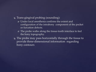  Trans-gingival probing (sounding):
 Under local anesthesia confirms the extent and
configuration of the intrabony component of the pocket
or furcation defects.
 The probe walks along the tissue-tooth interface to feel
the bony topography.
 The probe may pass horizontally through the tissue to
provide three-dimensional information regarding
bony contours
 