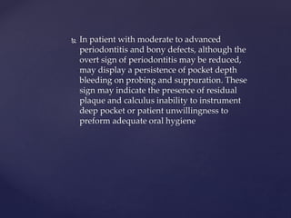 In patient with moderate to advanced
periodontitis and bony defects, although the
overt sign of periodontitis may be reduced,
may display a persistence of pocket depth
bleeding on probing and suppuration. These
sign may indicate the presence of residual
plaque and calculus inability to instrument
deep pocket or patient unwillingness to
preform adequate oral hygiene
 