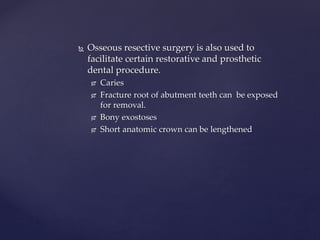  Osseous resective surgery is also used to
facilitate certain restorative and prosthetic
dental procedure.
 Caries
 Fracture root of abutment teeth can be exposed
for removal.
 Bony exostoses
 Short anatomic crown can be lengthened
 