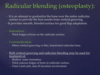 - It is an attempt to gradualize the bone over the entire radicular
surface to provide the best results from vertical grooving.
- It provides smooth, blended surface for good flap adaptation.
• Indications:
– Thick ledges of bone on the radicular surface.
• Contraindication:
– Minor vertical grooving or thin, fenestrated radicular bone.
• Both vertical grooving and radicular blending may be used for
treatment of:
– Shallow crater formation.
– Thick osseous ledges of bone in radicular surface.
– Class I and early class II furcation involvement.
Radicular blending (osteoplasty):
 