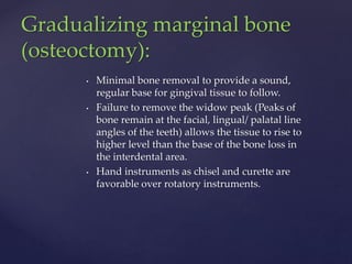 • Minimal bone removal to provide a sound,
regular base for gingival tissue to follow.
• Failure to remove the widow peak (Peaks of
bone remain at the facial, lingual/ palatal line
angles of the teeth) allows the tissue to rise to
higher level than the base of the bone loss in
the interdental area.
• Hand instruments as chisel and curette are
favorable over rotatory instruments.
Gradualizing marginal bone
(osteoctomy):
 