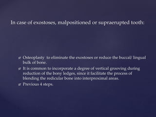  Osteoplasty to eliminate the exostoses or reduce the buccal/ lingual
bulk of bone.
 It is common to incorporate a degree of vertical grooving during
reduction of the bony ledges, since it facilitate the process of
blending the redicular bone into interproximal areas.
 Previous 4 steps.
In case of exostoses, malpositioned or supraerupted tooth:
 