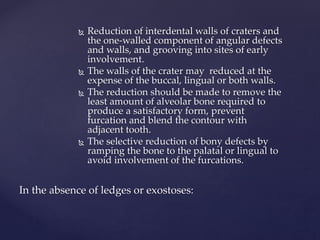  Reduction of interdental walls of craters and
the one-walled component of angular defects
and walls, and grooving into sites of early
involvement.
 The walls of the crater may reduced at the
expense of the buccal, lingual or both walls.
 The reduction should be made to remove the
least amount of alveolar bone required to
produce a satisfactory form, prevent
furcation and blend the contour with
adjacent tooth.
 The selective reduction of bony defects by
ramping the bone to the palatal or lingual to
avoid involvement of the furcations.
In the absence of ledges or exostoses:
 