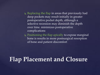  Replacing the flap in areas that previously had
deep pockets may result initially in greater
postoperative pocket depth, although a
selective recession may diminish the depth
over time. minimizes postoperative
complications
 Positioning the flap apically to expose marginal
bone is results in more postsurgical resorption
of bone and patient discomfort
Flap Placement and Closure
 