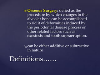  Osseous Surgery: defied as the
procedure by which changes in the
alveolar bone can be accomplished
to rid it of deformities induced by
the periodontal disease process or
other related factors such as
exostosis and tooth supraeruption.
 can be either additive or subtractive
in nature
Definitions……
 