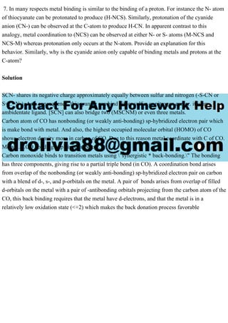 7. In many respects metal binding is similar to the binding of a proton. For instance the N- atom
of thiocyanate can be protonated to produce (H-NCS). Similarly, protonation of the cyanide
anion (CN-) can be observed at the C-atom to produce H-CN. In apparent contrast to this
analogy, metal coordination to (NCS) can be observed at either N- or S- atoms (M-NCS and
NCS-M) whereas protonation only occurs at the N-atom. Provide an explanation for this
behavior. Similarly, why is the cyanide anion only capable of binding metals and protons at the
C-atom?
Solution
SCN- shares its negative charge approximately equally between sulfur and nitrogen (-S-CN or
S=C=N-). As a consequence, thiocyanate can bind either sulfur or nitrogen center. it is an
ambidentate ligand. [SCN] can also bridge two (MSCNM) or even three metals.
Carbon atom of CO has nonbonding (or weakly anti-bonding) sp-hybridized electron pair which
is make bond with metal. And also, the highest occupied molecular orbital (HOMO) of CO
shows electron density more in carbon of CO. Due to this reason metal coordinate with C of CO.
Metal ......CO bonding explained in below.
Carbon monoxide binds to transition metals using "synergistic * back-bonding." The bonding
has three components, giving rise to a partial triple bond (in CO). A coordination bond arises
from overlap of the nonbonding (or weakly anti-bonding) sp-hybridized electron pair on carbon
with a blend of d-, s-, and p-orbitals on the metal. A pair of bonds arises from overlap of filled
d-orbitals on the metal with a pair of -antibonding orbitals projecting from the carbon atom of the
CO, this back binding requires that the metal have d-electrons, and that the metal is in a
relatively low oxidation state (<+2) which makes the back donation process favorable
 