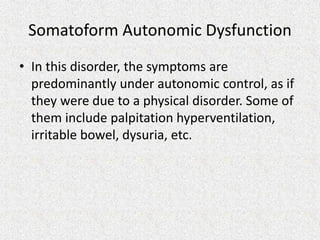 Somatoform Autonomic Dysfunction
• In this disorder, the symptoms are
predominantly under autonomic control, as if
they were due to a physical disorder. Some of
them include palpitation hyperventilation,
irritable bowel, dysuria, etc.
 