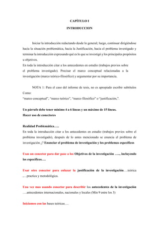 CAPÍTULO I
INTRODUCCION
Iniciar la introducción redactando desde lo general; luego, continuar dirigiéndose
hacia la situación problemática, hacia la Justificación, hacia el problema investigado y
terminar la introducción expresando qué es lo que se investigó y los principales propósitos
u objetivos.
En toda la introducción citar a los antecedentes en estudio (trabajos previos sobre
el problema investigado). Precisar el marco conceptual relacionadas a la
investigación (marco teórico-filosófico) y argumentar por su importancia.
NOTA 1: Para el caso del informe de tesis, no es apropiado escribir subtítulos
Como:
“marco conceptual”, “marco teórico”, “marco filosófico” o “justificación,”.
Un párrafo debe tener mínimo 4 a 6 líneas y un máximo de 15 líneas.
Hacer uso de conectores
Realidad Problemática…..
En toda la introducción citar a los antecedentes en estudio (trabajos previos sobre el
problema investigado), después de lo antes mencionado se enuncia el problema de
investigación ¿? Enunciar el problema de investigación y los problemas específicos
Usas un conector para dar pase a los Objetivos de la investigación ….., incluyendo
los específicos….
Usar otro conector para enlazar la justificación de la investigación….teórica
,…practica y metodológica.
Una vez mas usando conector para describir los antecedentes de la investigación
….antecedentes internacionales, nacionales y locales (Min 9 entre los 3)
Iniciamos con las bases teóricas….
 
