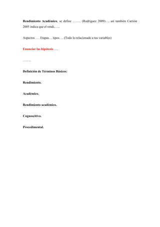 Rendimiento Académico, se define …….. (Rodríguez 2009)…, así también Carrión
2005 indica que el rendi,…..
Aspectos …. Etapas… tipos…. (Todo lo relacionado a tus variables)
Enunciar las hipótesis…..
……..
Definición de Términos Básicos:
Rendimiento.
Académico.
Rendimiento académico.
Cognoscitivo.
Procedimental.
 