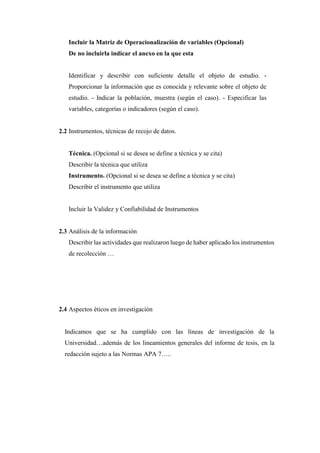 Incluir la Matriz de Operacionalización de variables (Opcional)
De no incluirla indicar el anexo en la que esta
Identificar y describir con suficiente detalle el objeto de estudio. -
Proporcionar la información que es conocida y relevante sobre el objeto de
estudio. - Indicar la población, muestra (según el caso). - Especificar las
variables, categorías o indicadores (según el caso).
2.2 Instrumentos, técnicas de recojo de datos.
Técnica. (Opcional si se desea se define a técnica y se cita)
Describir la técnica que utiliza
Instrumento. (Opcional si se desea se define a técnica y se cita)
Describir el instrumento que utiliza
Incluir la Validez y Confiabilidad de Instrumentos
2.3 Análisis de la información
Describir las actividades que realizaron luego de haber aplicado los instrumentos
de recolección …
2.4 Aspectos éticos en investigación
Indicamos que se ha cumplido con las líneas de investigación de la
Universidad…además de los lineamientos generales del informe de tesis, en la
redacción sujeto a las Normas APA 7…..
 
