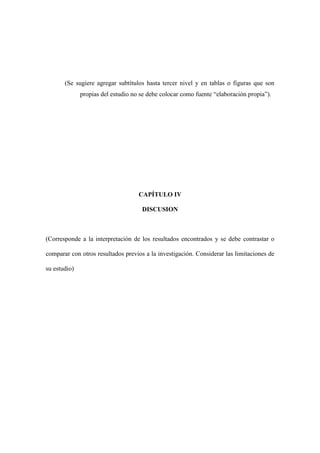 (Se sugiere agregar subtítulos hasta tercer nivel y en tablas o figuras que son
propias del estudio no se debe colocar como fuente “elaboración propia”).
CAPÍTULO IV
DISCUSION
(Corresponde a la interpretación de los resultados encontrados y se debe contrastar o
comparar con otros resultados previos a la investigación. Considerar las limitaciones de
su estudio)
 