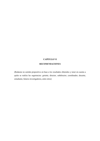 CAPÍTULO VI
RECOMENDACIONES
(Redactar en sentido propositivo en base a los resultados obtenidos y tener en cuenta a
quién se realiza las sugerencias: gerente, director, subdirector, coordinador, docente,
estudiante, futuros investigadores, entre otros)
 