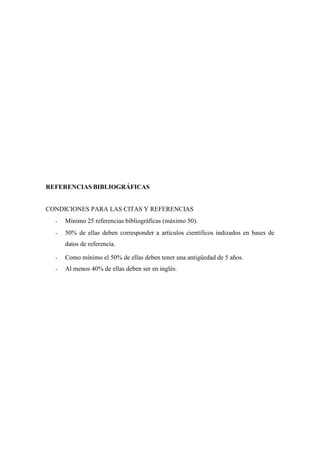 REFERENCIAS BIBLIOGRÁFICAS
CONDICIONES PARA LAS CITAS Y REFERENCIAS
- Mínimo 25 referencias bibliográficas (máximo 50).
- 50% de ellas deben corresponder a artículos científicos indizados en bases de
datos de referencia.
- Como mínimo el 50% de ellas deben tener una antigüedad de 5 años.
- Al menos 40% de ellas deben ser en inglés.
 