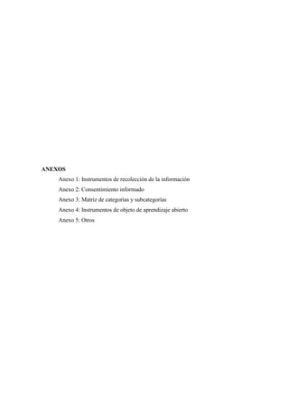 ANEXOS
Anexo 1: Instrumentos de recolección de la información
Anexo 2: Consentimiento informado
Anexo 3: Matriz de categorías y subcategorías
Anexo 4: Instrumentos de objeto de aprendizaje abierto
Anexo 5: Otros
 