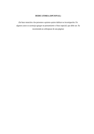 DEDICATORIA (OPCIONAL)
(Se hace mención a las personas a quienes quiere dedicar su investigación. En
algunos casos se aconseja agregar un pensamiento o frase especial, que debe ser. Se
recomienda no sobrepasar de una página)
 