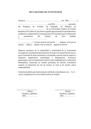 DECLARATORIA DE AUTENTICIDAD
Nosotros, …………………………………………………con DNI………….. y
……………………………………........ con DNI…………………, egresados
del Programa de Estudios de Posgrado, de Maestría en
……………………………………… de la Universidad Católica de Trujillo
Benedicto XVI, damos fe que hemos seguido rigurosamente los procedimientos
académicos y administrativos emanados por la Universidad, para la elaboración
y sustentación del informe de tesis titulado:
“………………………………………
……………………”, el cual consta de un total de ……. páginas, en las que se
incluye … tablas y …figuras, más un total de… páginas en anexos.
Dejamos constancia de la originalidad y autenticidad de la mencionada
investigación y declaramos bajo juramento en razón a los requerimientos éticos,
que el contenido de dicho documento, corresponde a nuestra autoría respecto a
redacción, organización, metodología y diagramación. Asimismo,
garantizamos que los fundamentos teóricos están respaldados por el referencial
bibliográfico, asumiendo un mínimo porcentaje de omisión involuntaria
respecto al tratamiento de cita de autores, lo cual es de nuestra entera
responsabilidad.
Se declara también que el porcentaje de similitud o coincidencia es de …%, el
cual es aceptado por la Universidad Católica de Trujillo.
(firma) (firma)
Nombres y apellidos Nombres y apellidos
DNI ………………. DNI ……………….
 
