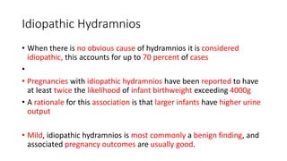 Idiopathic Hydramnios
• When there is no obvious cause of hydramnios it is considered
idiopathic, this accounts for up to 70 percent of cases
•
• Pregnancies with idiopathic hydramnios have been reported to have
at least twice the likelihood of infant birthweight exceeding 4000g
• A rationale for this association is that larger infants have higher urine
output
• Mild, idiopathic hydramnios is most commonly a benign finding, and
associated pregnancy outcomes are usually good.
 