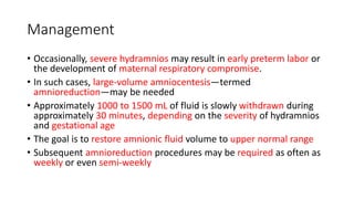 Management
• Occasionally, severe hydramnios may result in early preterm labor or
the development of maternal respiratory compromise.
• In such cases, large-volume amniocentesis—termed
amnioreduction—may be needed
• Approximately 1000 to 1500 mL of fluid is slowly withdrawn during
approximately 30 minutes, depending on the severity of hydramnios
and gestational age
• The goal is to restore amnionic fluid volume to upper normal range
• Subsequent amnioreduction procedures may be required as often as
weekly or even semi-weekly
 