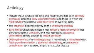 Aetiology
• Include those in which the amnionic fluid volume has been severely
decreased since the early second trimester and those in which the
fluid volume was normal until near-term or even full-term.
• The prognosis depends heavily on the underlying etiology
• Early-Onset Oligohydramnios: it may reflect a fetal abnormality that
precludes normal urination, or it may represent a placental
abnormality severe enough to impair perfusion
• Oligohydramnios after Midpregnancy: it more likely is associated with
fetal-growth restriction, a placental abnormality, or a maternal
complication such as preeclampsia or vascular disease
 