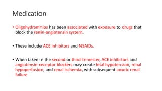 Medication
• Oligohydramnios has been associated with exposure to drugs that
block the renin-angiotensin system.
• These include ACE inhibitors and NSAIDs.
• When taken in the second or third trimester, ACE inhibitors and
angiotensin-receptor blockers may create fetal hypotension, renal
hypoperfusion, and renal ischemia, with subsequent anuric renal
failure
 