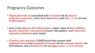 Pregnancy Outcomes
• Oligohydramnios is associated with increased risk of adverse
pregnancy outcomes, more likely than those with AFIs > 5 cm to have
malformations
• Even in the absence of malformations, higher rates of fetal stillbirth,
growth restriction, nonreassuring heart rate pattern, and meconium
aspiration syndrome were noted
• Chauhan and coworkers (1999) found that women with
oligohydramnios had a twofold increased risk for cesarean delivery for
fetal distress and a fivefold risk for an Apgar score < 7 at 5 minutes
 