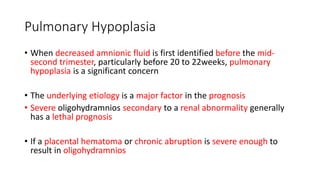 Pulmonary Hypoplasia
• When decreased amnionic fluid is first identified before the mid-
second trimester, particularly before 20 to 22weeks, pulmonary
hypoplasia is a significant concern
• The underlying etiology is a major factor in the prognosis
• Severe oligohydramnios secondary to a renal abnormality generally
has a lethal prognosis
• If a placental hematoma or chronic abruption is severe enough to
result in oligohydramnios
 