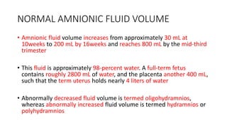 NORMAL AMNIONIC FLUID VOLUME
• Amnionic fluid volume increases from approximately 30 mL at
10weeks to 200 mL by 16weeks and reaches 800 mL by the mid-third
trimester
• This fluid is approximately 98-percent water. A full-term fetus
contains roughly 2800 mL of water, and the placenta another 400 mL,
such that the term uterus holds nearly 4 liters of water
• Abnormally decreased fluid volume is termed oligohydramnios,
whereas abnormally increased fluid volume is termed hydramnios or
polyhydramnios
 