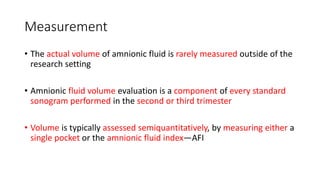 Measurement
• The actual volume of amnionic fluid is rarely measured outside of the
research setting
• Amnionic fluid volume evaluation is a component of every standard
sonogram performed in the second or third trimester
• Volume is typically assessed semiquantitatively, by measuring either a
single pocket or the amnionic fluid index—AFI
 