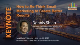 KEYNOTE
Dennis Shiao
FOUNDER AND HEAD OF RETENTION
ATTENTION RETENTION LLC
How to Re-Think Email
Marketing to Create Better
Results
SAN FRANCISCO, CA ~ JULY 10 - 11, 2023
DIGIMARCONSILICONVALLEY.COM | #DigiMarConSiliconValley
 