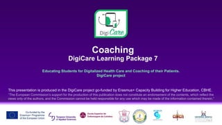 Coaching
DigiCare Learning Package 7
Educating Students for Digitalized Health Care and Coaching of their Patients.
DigiCare project
This presentation is produced in the DigiCare project go-funded by Erasmus+ Capacity Building for Higher Education, CBHE.
“The European Commission’s support for the production of this publication does not constitute an endorsement of the contents, which reflect the
views only of the authors, and the Commission cannot be held responsible for any use which may be made of the information contained therein.”
 
