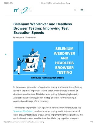 8/2/23, 7:48 PM Selenium WebDriver and Headless Browser Testing
https://itphobia.com/selenium-webdriver-and-headless-browser-testing/ 1/14
Selenium WebDriver and Headless
Browser Testing: Improving Test
Execution Speeds
by Belayet H. | 0 comments
In the current generation of application testing and production, efficiency
is one of the most important factors that have influenced the lives of
developers and testers. This is because quickly delivering high-quality
applications is becoming one of the top priorities for maintaining a
positive brand image of the company.
To efficiently implement such a practice, various innovative features like
Selenium WebDriver, headless browser testing, and implementation of
cross-browser testing are crucial. While implementing these practices, the
application developers and testers should also try to gather adequate
U
U a
a
 
