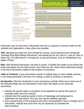 Schematic view of instructions. Remember that this is a typical or common model for the
contents and organization—many others are possible.
Title. Naturally you need one, and it should be concise. Avoid awkward noun strings like
"Amazing Pizza Rolls Baking Instructions" and instead opt for the "how to", such as "How to
Clean Your G.E Microwave" or the gerund, or ing word phrase, such as "Maintaining Your
Apple I-Phone."
Date. With technical instructions, the date is crucial. It enables the reader to be certain that
these instructions are the most current, and if they are not, where these instructions belong
in the line of documents related to this product or procedure.
Table of Contents. If your instructions consist of multiple tasks or have multiple sections,
or are being presented in the form of a manual, a table of contents is necessary.
Introduction. Plan the introduction to your instructions carefully. Make sure it does any of
the following things (but not necessarily in this order) that apply to your particular
instructions:
Indicate the specific tasks or procedure to be explained as well as the scope of
coverage (what won't be covered).
Indicate what the audience needs in terms of knowledge and background to
understand the instructions. You may also specify audience age here.
Give a general idea of the procedure and what it accomplishes.If this is a lengthy set of
instructions, indicate how much time may be necessary to complete the
task.procedure.
 