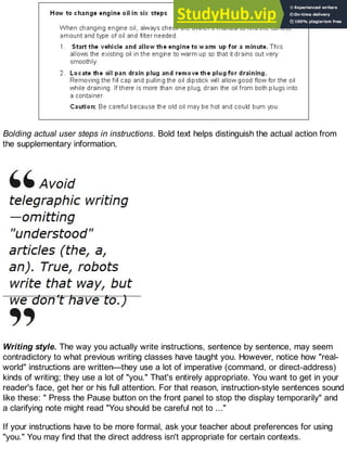 Bolding actual user steps in instructions. Bold text helps distinguish the actual action from
the supplementary information.
Writing style. The way you actually write instructions, sentence by sentence, may seem
contradictory to what previous writing classes have taught you. However, notice how "real-
world" instructions are written—they use a lot of imperative (command, or direct-address)
kinds of writing; they use a lot of "you." That's entirely appropriate. You want to get in your
reader's face, get her or his full attention. For that reason, instruction-style sentences sound
like these: " Press the Pause button on the front panel to stop the display temporarily" and
a clarifying note might read "You should be careful not to ..."
If your instructions have to be more formal, ask your teacher about preferences for using
"you." You may find that the direct address isn't appropriate for certain contexts.
 