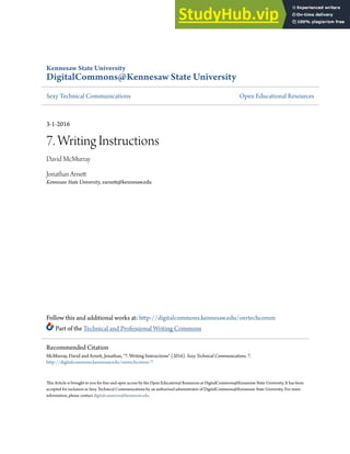 Kennesaw State University
DigitalCommons@Kennesaw State University
Sexy Technical Communications Open Educational Resources
3-1-2016
7. Writing Instructions
David McMurray
Jonathan Arnett
Kennesaw State University, earnett@kennesaw.edu
Follow this and additional works at: http://digitalcommons.kennesaw.edu/oertechcomm
Part of the Technical and Professional Writing Commons
This Article is brought to you for free and open access by the Open Educational Resources at DigitalCommons@Kennesaw State University. It has been
accepted for inclusion in Sexy Technical Communications by an authorized administrator of DigitalCommons@Kennesaw State University. For more
information, please contact digitalcommons@kennesaw.edu.
Recommended Citation
McMurray, David and Arnett, Jonathan, "7. Writing Instructions" (2016). Sexy Technical Communications. 7.
http://digitalcommons.kennesaw.edu/oertechcomm/7
 