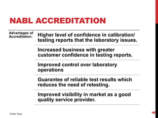 NABL ACCREDITATION
Advantages of
Accreditation: Higher level of confidence in calibration/
testing reports that the laboratory issues.
Increased business with greater
customer confidence in testing reports.
Improved control over laboratory
operations
Guarantee of reliable test results which
reduces the need of retesting.
Improved visibility in market as a good
quality service provider.
-Pratik Terse
4
 