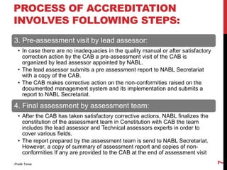 3. Pre-assessment visit by lead assessor:
• In case there are no inadequacies in the quality manual or after satisfactory
correction action by the CAB a pre-assessment visit of the CAB is
organized by lead assessor appointed by NABL.
• The lead assessor submits a pre assessment report to NABL Secretariat
with a copy of the CAB.
• The CAB makes corrective action on the non-conformities raised on the
documented management system and its implementation and submits a
report to NABL Secretariat.
4. Final assessment by assessment team:
• After the CAB has taken satisfactory corrective actions, NABL finalizes the
constitution of the assessment team in Constitution with CAB the team
includes the lead assessor and Technical assessors experts in order to
cover various fields.
• The report prepared by the assessment team is send to NABL Secretariat.
However, a copy of summary of assessment report and copies of non-
conformities If any are provided to the CAB at the end of assessment visit
-Pratik Terse
7
PROCESS OF ACCREDITATION
INVOLVES FOLLOWING STEPS:
 