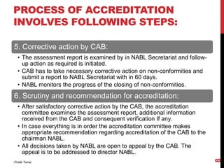 5. Corrective action by CAB:
• The assessment report is examined by in NABL Secretariat and follow-
up action as required is initiated.
• CAB has to take necessary corrective action on non-conformities and
submit a report to NABL Secretariat with in 60 days.
• NABL monitors the progress of the closing of non-conformities.
6. Scrutiny and recommendation for accreditation:
• After satisfactory corrective action by the CAB, the accreditation
committee examines the assessment report, additional information
received from the CAB and consequent verification If any.
• In case everything is in order the accreditation committee makes
appropriate recommendation regarding accreditation of the CAB to the
chairman NABL.
• All decisions taken by NABL are open to appeal by the CAB. The
appeal is to be addressed to director NABL.
-Pratik Terse
8
PROCESS OF ACCREDITATION
INVOLVES FOLLOWING STEPS:
 