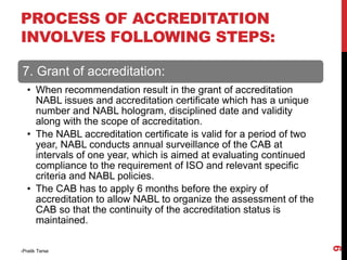 7. Grant of accreditation:
• When recommendation result in the grant of accreditation
NABL issues and accreditation certificate which has a unique
number and NABL hologram, disciplined date and validity
along with the scope of accreditation.
• The NABL accreditation certificate is valid for a period of two
year, NABL conducts annual surveillance of the CAB at
intervals of one year, which is aimed at evaluating continued
compliance to the requirement of ISO and relevant specific
criteria and NABL policies.
• The CAB has to apply 6 months before the expiry of
accreditation to allow NABL to organize the assessment of the
CAB so that the continuity of the accreditation status is
maintained.
-Pratik Terse
9
PROCESS OF ACCREDITATION
INVOLVES FOLLOWING STEPS:
 