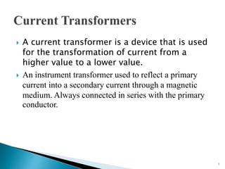  A current transformer is a device that is used
for the transformation of current from a
higher value to a lower value.
 An instrument transformer used to reflect a primary
current into a secondary current through a magnetic
medium. Always connected in series with the primary
conductor.
1
 