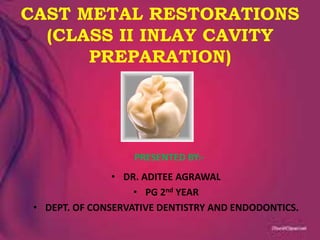 CAST METAL RESTORATIONS
(CLASS II INLAY CAVITY
PREPARATION)
PRESENTED BY:-
• DR. ADITEE AGRAWAL
• PG 2nd YEAR
• DEPT. OF CONSERVATIVE DENTISTRY AND ENDODONTICS.
 