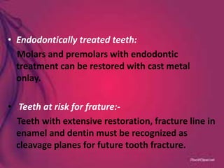 • Endodontically treated teeth:
Molars and premolars with endodontic
treatment can be restored with cast metal
onlay.
• Teeth at risk for frature:-
Teeth with extensive restoration, fracture line in
enamel and dentin must be recognized as
cleavage planes for future tooth fracture.
 