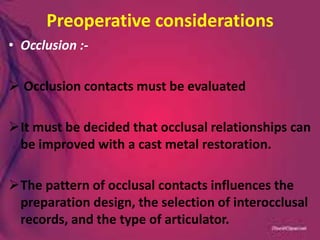 Preoperative considerations
• Occlusion :-
 Occlusion contacts must be evaluated
It must be decided that occlusal relationships can
be improved with a cast metal restoration.
The pattern of occlusal contacts influences the
preparation design, the selection of interocclusal
records, and the type of articulator.
 